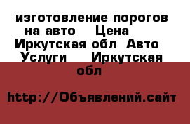 изготовление порогов на авто. › Цена ­ 1 - Иркутская обл. Авто » Услуги   . Иркутская обл.